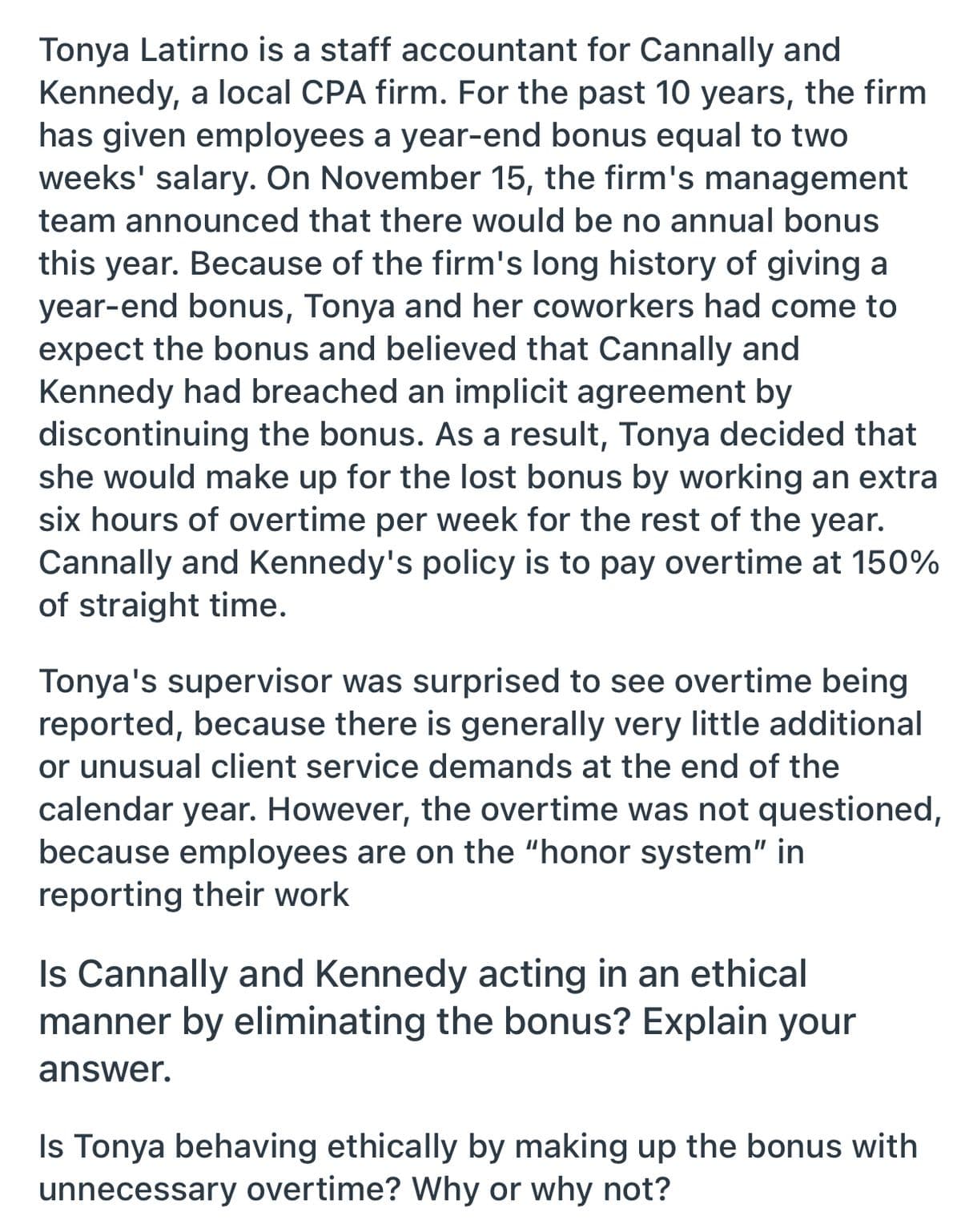 Tonya Latirno is a staff accountant for Cannally and
Kennedy, a local CPA firm. For the past 10 years, the firm
has given employees a year-end bonus equal to two
weeks' salary. On November 15, the firm's management
team announced that there would be no annual bonus
this year. Because of the firm's long history of giving a
year-end bonus, Tonya and her coworkers had come to
expect the bonus and believed that Cannally and
Kennedy had breached an implicit agreement by
discontinuing the bonus. As a result, Tonya decided that
she would make up for the lost bonus by working an extra
six hours of overtime per week for the rest of the year.
Cannally and Kennedy's policy is to pay overtime at 150%
of straight time.
Tonya's supervisor was surprised to see overtime being
reported, because there is generally very little additional
or unusual client service demands at the end of the
calendar year. However, the overtime was not questioned,
because employees are on the "honor system" in
reporting their work
Is Cannally and Kennedy acting in an ethical
manner by eliminating the bonus? Explain your
answer.
Is Tonya behaving ethically by making up the bonus with
unnecessary overtime? Why or why not?
