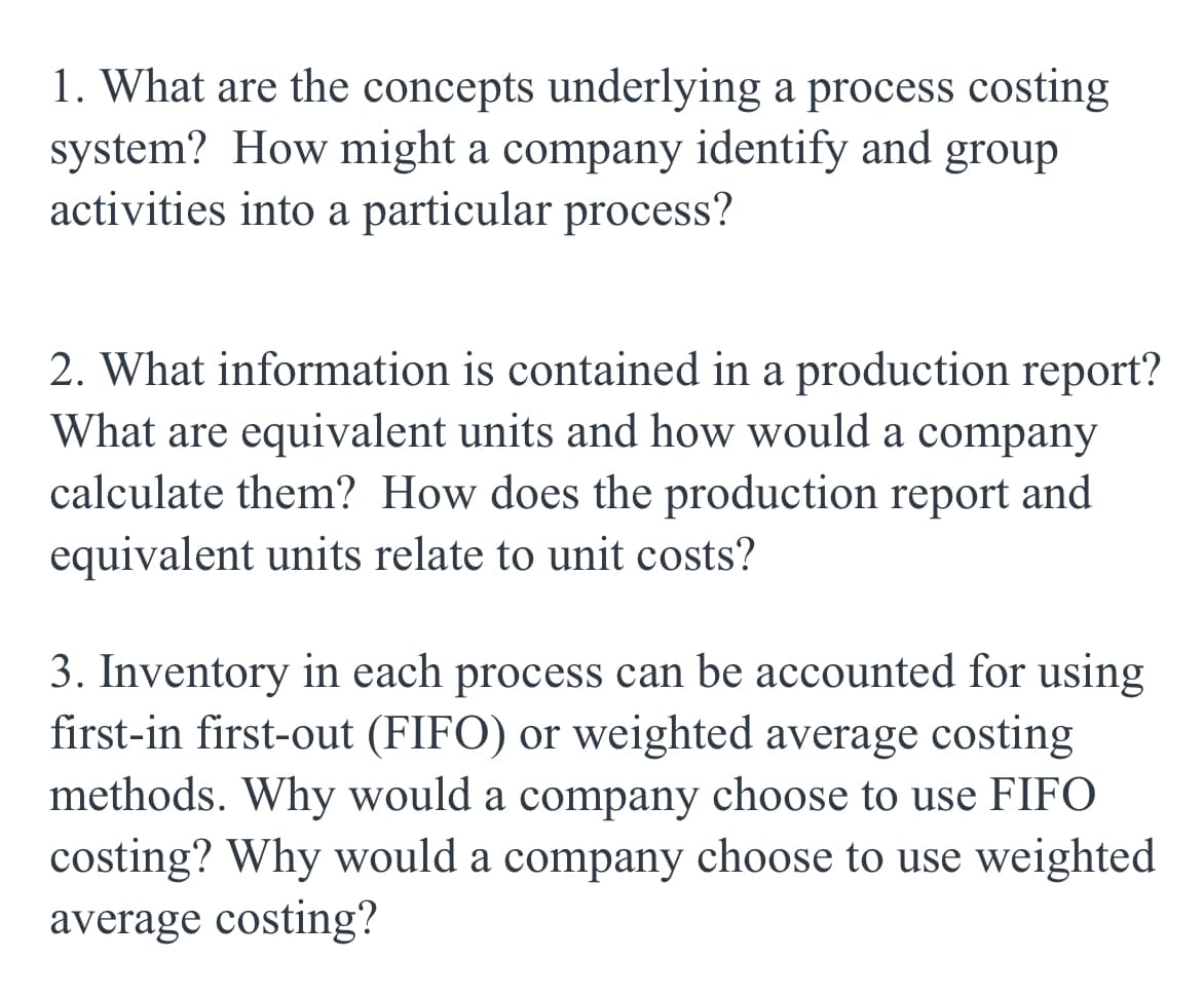 1. What are the concepts underlying a process costing
system? How might a company identify and group
activities into a particular process?
2. What information is contained in a production report?
What are equivalent units and how would a company
calculate them? How does the production report and
equivalent units relate to unit costs?
3. Inventory in each process can be accounted for using
first-in first-out (FIFO) or weighted average costing
methods. Why would a company choose to use FIFO
costing? Why would a company choose to use weighted
average costing?
