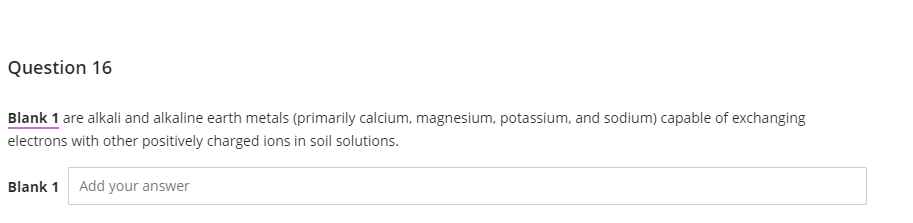 Question 16
Blank 1 are alkali and alkaline earth metals (primarily calcium, magnesium, potassium, and sodium) capable of exchanging
electrons with other positively charged ions in soil solutions.
Blank 1 Add your answer
