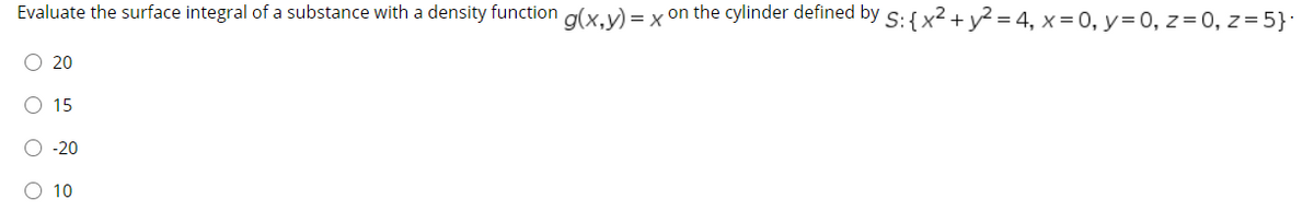 Evaluate the surface integral of a substance with a density function g(x,y) = x on the cylinder defined by S: {x² + y² = 4, x = 0, y=0, z= 0, z = 5}:
O 20
O 15
O -20
O 10
