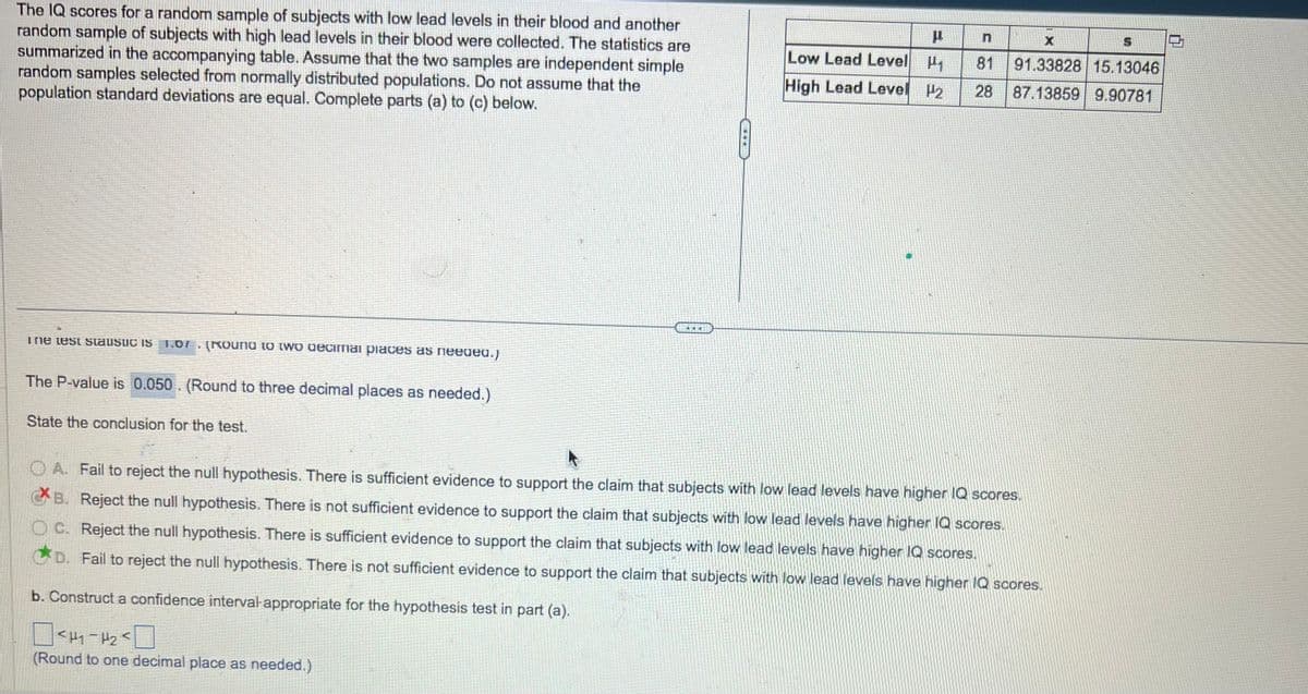 The IQ scores for a random sample of subjects with low lead levels in their blood and another
random sample of subjects with high lead levels in their blood were collected. The statistics are
summarized in the accompanying table. Assume that the two samples are independent simple
random samples selected from normally distributed populations. Do not assume that the
population standard deviations are equal. Complete parts (a) to (c) below.
The test staustic IS 1.07. (Round to two decimal places as needed.)
The P-value is 0.050. (Round to three decimal places as needed.)
State the conclusion for the test.
Y
C
P
X
Low Lead Level P₁ 81 91.33828 15.13046
High Lead Level 2 28 87.13859 9.90781
OA. Fail to reject the null hypothesis. There is sufficient evidence to support the claim that subjects with low lead levels have higher IQ scores.
XB. Reject the null hypothesis. There is not sufficient evidence to support the claim that subjects with low lead levels have higher IQ scores.
OC. Reject the null hypothesis. There is sufficient evidence to support the claim that subjects with low lead levels have higher IQ scores.
D. Fail to reject the null hypothesis. There is not sufficient evidence to support the claim that subjects with low lead levels have higher IQ scores.
b. Construct a confidence interval appropriate for the hypothesis test in part (a).
<H₁-H₂ <
(Round to one decimal place as needed.)