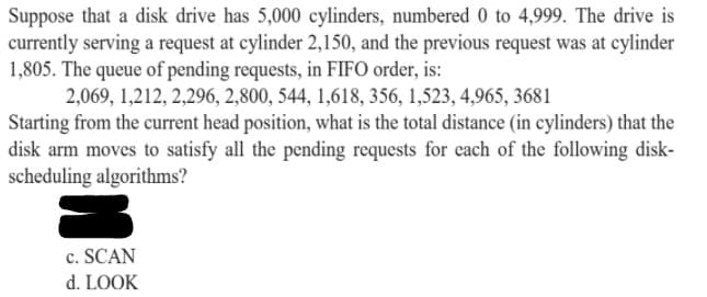 Suppose that a disk drive has 5,000 cylinders, numbered 0 to 4,999. The drive is
currently serving a request at cylinder 2,150, and the previous request was at cylinder
1,805. The queue of pending requests, in FIFO order, is:
2,069, 1,212, 2,296, 2,800, 544, 1,618, 356, 1,523, 4,965, 3681
Starting from the current head position, what is the total distance (in cylinders) that the
disk arm moves to satisfy all the pending requests for each of the following disk-
scheduling algorithms?
c. SCAN
d. LOOK
