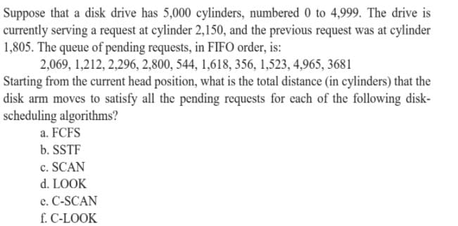 Suppose that a disk drive has 5,000 cylinders, numbered 0 to 4,999. The drive is
currently serving a request at cylinder 2,150, and the previous request was at cylinder
1,805. The queue of pending requests, in FIFO order, is:
2,069, 1,212, 2,296, 2,800, 544, 1,618, 356, 1,523, 4,965, 3681
Starting from the current head position, what is the total distance (in cylinders) that the
disk arm moves to satisfy all the pending requests for each of the following disk-
scheduling algorithms?
a. FCFS
b. SSTF
c. SCAN
d. LOOK
e. C-SCAN
f. C-LOOK
