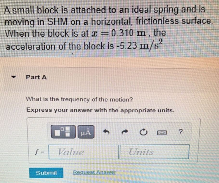 A small block is attached to an ideal spring and is
moving in SHM on a horizontal, frictionless surface.
When the block is at x=0.310 m , the
acceleration of the block is -5.23 m/s
Part A
What is the frequency of the motion?
Express your answer with the appropriate units.
HA
?
f =
Value
Units
Submit
Request Answer
