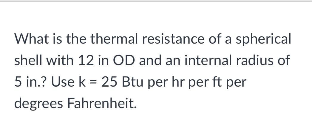 What is the thermal resistance of a spherical
shell with 12 in OD and an internal radius of
5 in.? Use k = 25 Btu per hr per ft per
degrees Fahrenheit.
