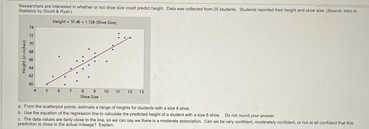 Researchers are interested in whether or not shoe size could predict height. Data was collected from 25 students. Students reported their height and shoe size. (Source: Intro to
Statistics by Gould & Ryan).
Height = 51.46 + 1.728 (Shoe Size)
74
72
5
6
7
8
9
10
11
12
13
Shoe Size
a. From the scatterplot points, estimate a range of heights for students with a size 8 shoe.
b. Use the equation of the regression line to calculate the predicted height of a student with a size 8 shoe. Do not round your answer.
c. The data values are fairly close to the line, so we can say we there is a moderate association. Can we be very confident, moderately confident, or not at all confident that this
prediction is close to the actual mileage? Explain.
Height (in inches)
