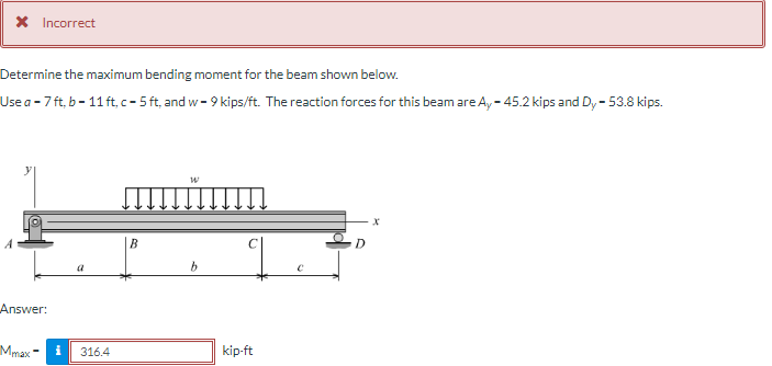 X Incorrect
Determine the maximum bending moment for the beam shown below.
Use a - 7 ft, b - 11 ft, c - 5 ft, and w- 9 kips/ft. The reaction forces for this beam are A, - 45.2 kips and Dy - 53.8 kips.
В
D.
Answer:
Mmax -
i
kip-ft
316.4
