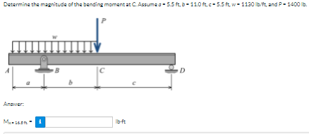 Determine the magnitude of the bending momant at CAssumes- 5.5 ft, b-110 ft, c- 5.5 ft, w- 1130 lbft, and P - 1400 lb.
D
Answar:
Ib-ft
