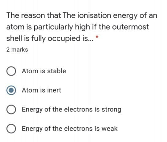 The reason that The ionisation energy of an
atom is particularly high if the outermost
shell is fully occupied is.. *
2 marks
Atom is stable
Atom is inert
Energy of the electrons is strong
Energy of the electrons is weak
