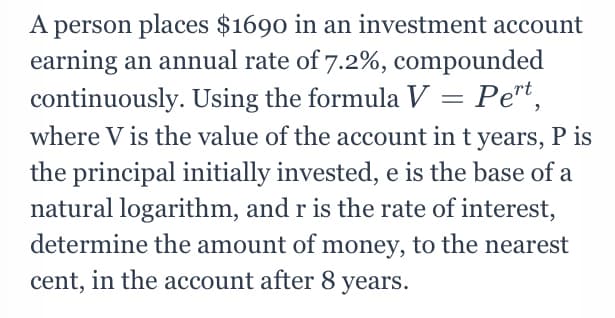 A person places $1690 in an investment account
earning an annual rate of 7.2%, compounded
continuously. Using the formula V = Pe"t,
where V is the value of the account in t years, P is
the principal initially invested, e is the base of a
natural logarithm, and r is the rate of interest,
determine the amount of money, to the nearest
cent, in the account after 8 years.
