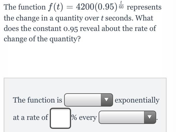 The function f (t) = 4200(0.95) represents
the change in a quantity overt seconds. What
does the constant o.95 reveal about the rate of
change of the quantity?
The function is
|exponentially
at a rate of
% every
