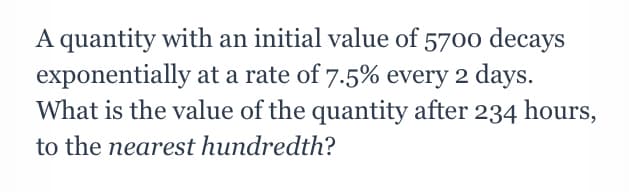 A quantity with an initial value of 5700 decays
exponentially at a rate of 7.5% every 2 days.
What is the value of the quantity after 234 hours,
to the nearest hundredth?
