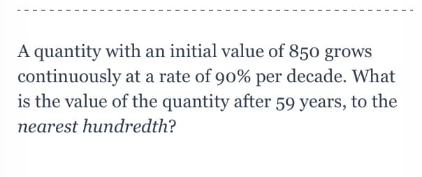 A quantity with an initial value of 850 grows
continuously at a rate of 90% per decade. What
is the value of the quantity after 59 years, to the
nearest hundredth?
