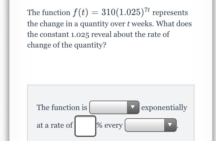 The function f (t) = 310(1.025)* represents
the change in a quantity overt weeks. What does
the constant 1.025 reveal about the rate of
change of the quantity?
The function is
|exponentially
at a rate of
% every
