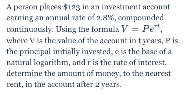 A person places $123 in an investment account
earning an annual rate of 2.8%, compounded
continuously. Using the formula V = Pert,
where V is the value of the account in t years, P is
the principal initially invested, e is the base of a
natural logarithm, and r is the rate of interest,
determine the amount of money, to the nearest
cent, in the account after 2 years.
