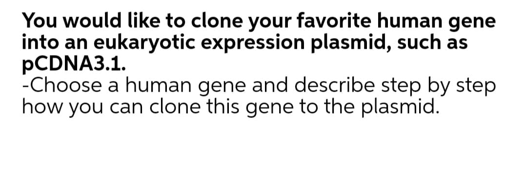 You would like to clone your favorite human gene
into an eukaryotic expression plasmid, such as
PCDNA3.1.
-Choose a human gene and describe step by step
how you can clone this gene to the plasmid.
