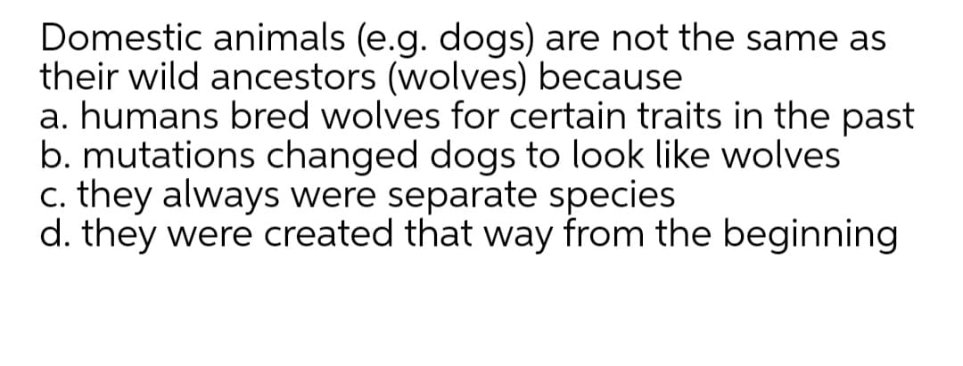 Domestic animals (e.g. dogs) are not the same as
their wild ancestors (wolves) because
a. humans bred wolves for certain traits in the past
b. mutations changed dogs to look like wolves
c. they always were separate species
d. they were created that way from the beginning
