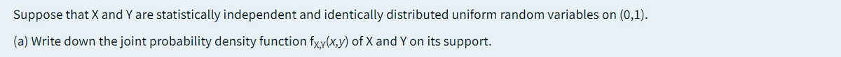 Suppose that X and Y are statistically independent and identically distributed uniform random variables on (0,1).
(a) Write down the joint probability density function fxy(x,y) of X and Y on its support.
