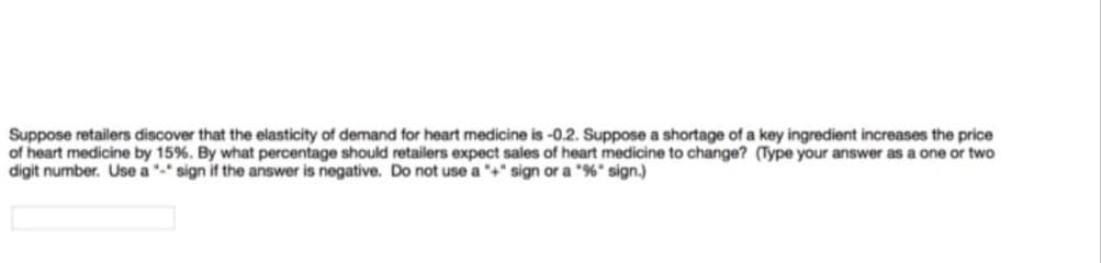 Suppose retailers discover that the elasticity of demand for heart medicine is -0.2. Suppose a shortage of a key ingredient increases the price
of heart medicine by 15%. By what percentage should retailers expect sales of heart medicine to change? (Type your answer as a one or two
digit number. Use a - sign if the answer is negative. Do not use a +" sign or a "%" sign.)
