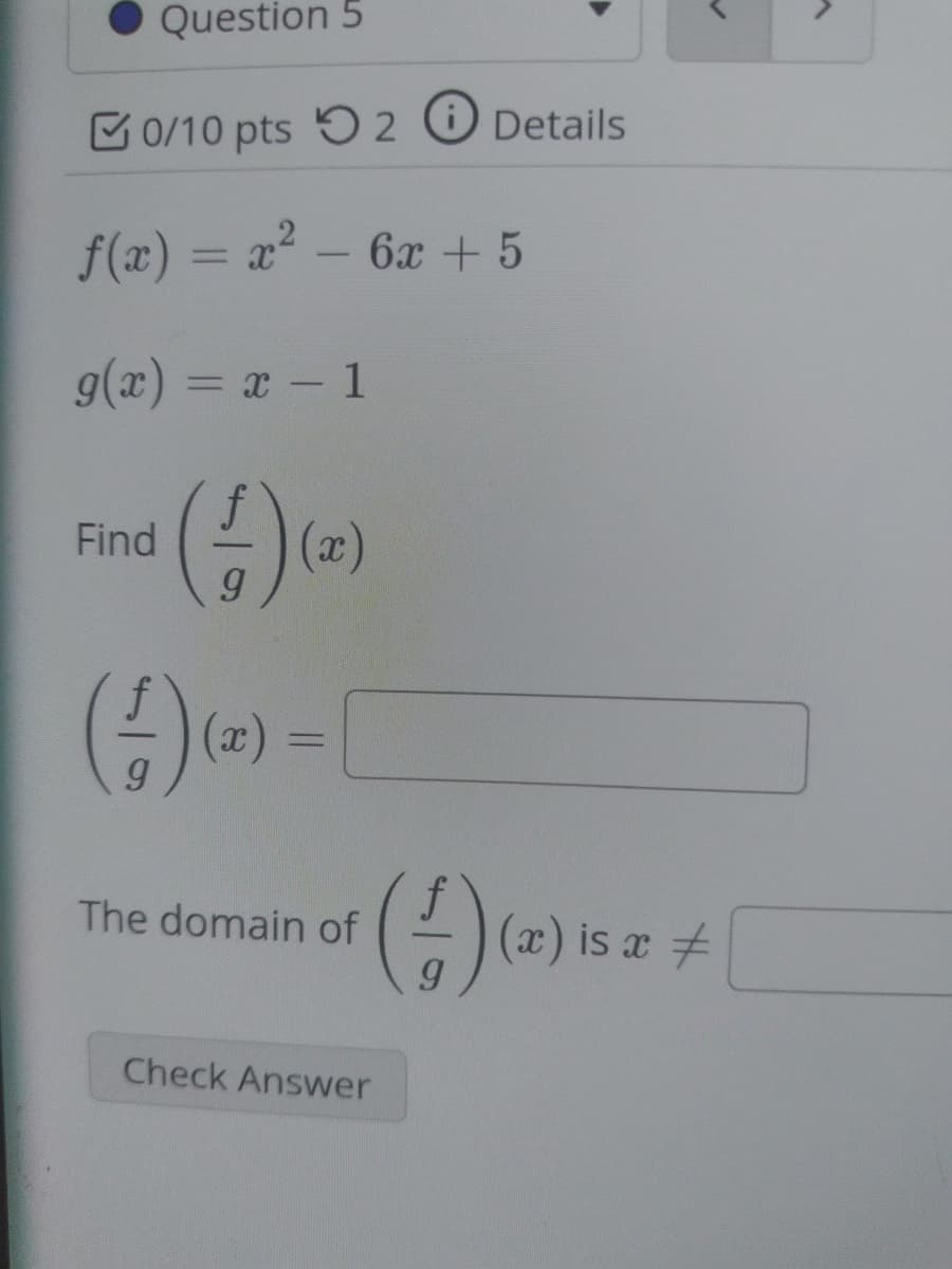 Question 5
C0/10 pts 5 2 O Details
f(x) = x² – 6x + 5
g(x) = x - 1
Find
The domain of
- (a) is a +
Check Answer
