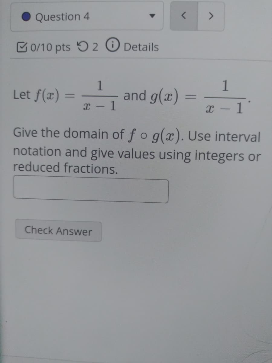 Question 4
<>
C0/10 pts 5 2 O Details
1
Let f(x) = 1
1
and g(x)
%3D
x - 1
Give the domain of fo g(x). Use interval
notation and give values using integers or
reduced fractions.
Check Answer
