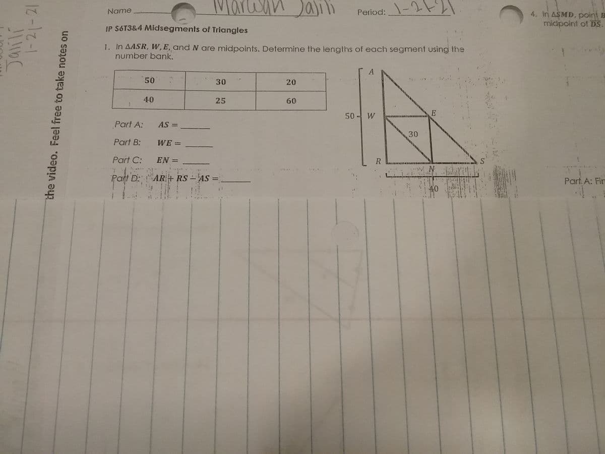 Marwan Jali
Period:-2
Name
4. In ASMD, point E
midpoint of DS.
IP S6T3&4 Midsegments of Triangles
1. In AASR, W, E, and N are midpoints. Determine the lengths of each segment using the
number bank.
50
30
20
40
25
60
50 W
Part A:
AS =
Part B:
WE =
Part C:
EN =
R
Part D: AR+ RS -AS =
Part. A: Fin
%3D
40
|-21-21
the video. Feel free to take notes on
30
