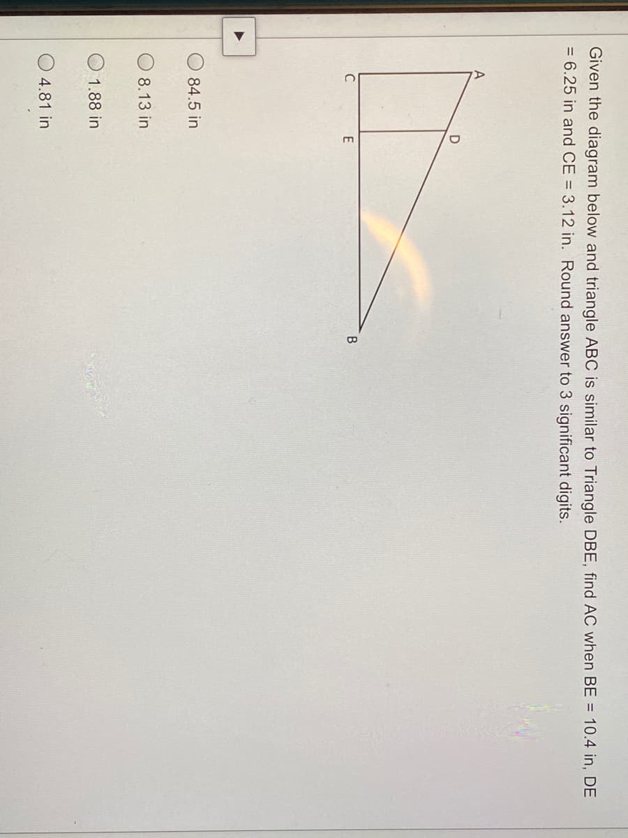 Given the diagram below and triangle ABC is similar to Triangle DBE, find AC when BE = 10.4 in, DE
= 6.25 in and CE = 3.12 in. Round answer to 3 significant digits.
C
E
84.5 in
8.13 in
1.88 in
4.81 in
