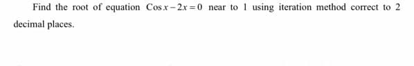 Find the root of equation Cosx- 2x = 0 near to 1 using iteration method correct to 2
decimal places.
