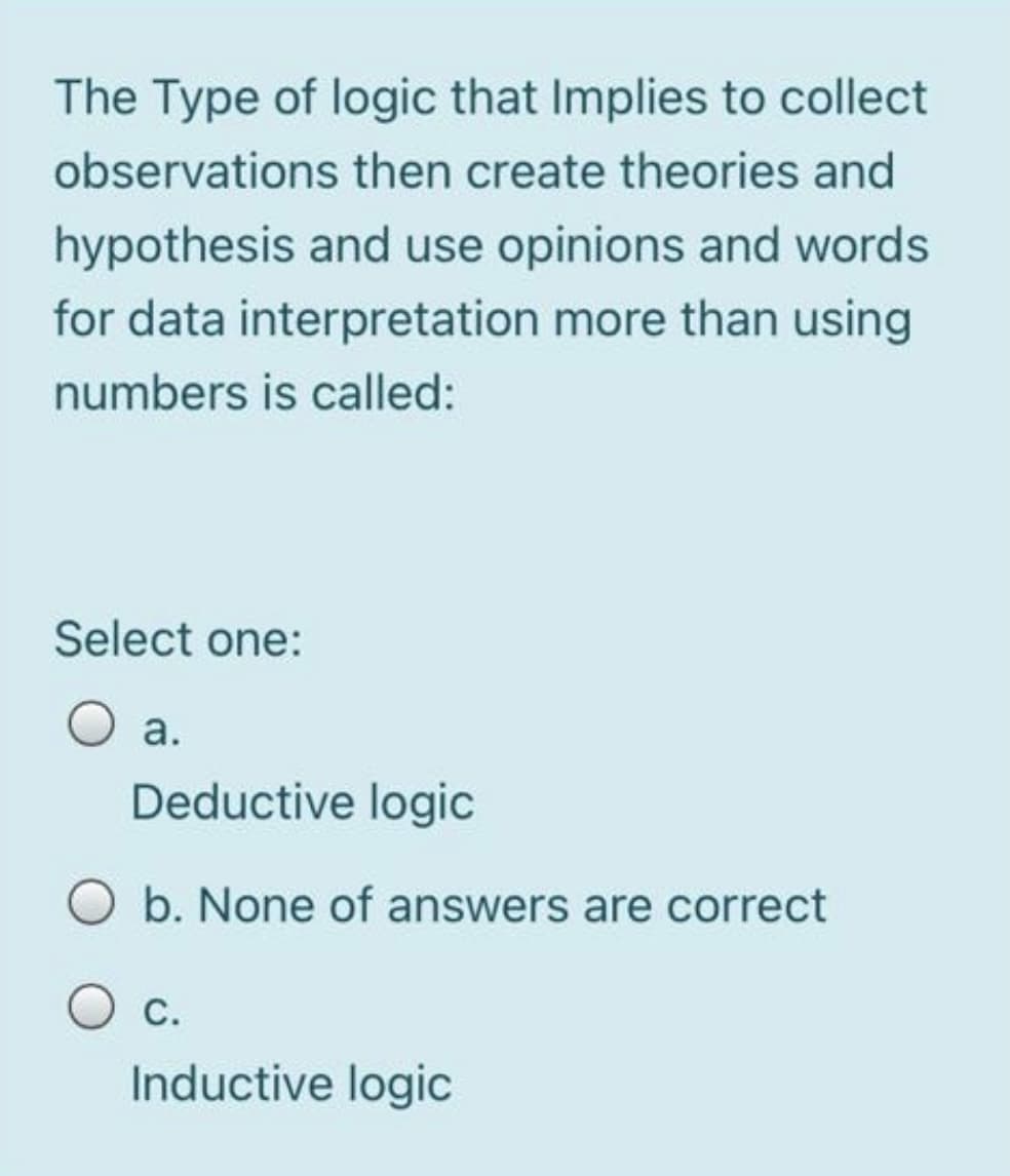 The Type of logic that Implies to collect
observations then create theories and
hypothesis and use opinions and words
for data interpretation more than using
numbers is called:
Select one:
а.
Deductive logic
O b. None of answers are correct
О с.
Inductive logic
