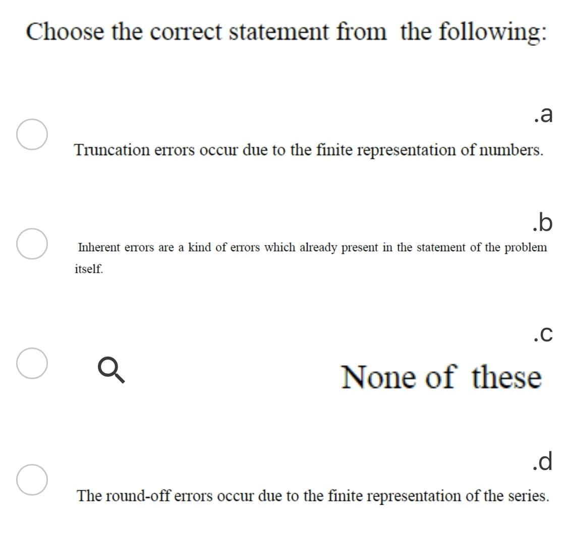 Choose the correct statement from the following:
.a
Truncation errors occur due to the finite representation of numbers.
.b
Inherent errors are a kind of errors which already present in the statement of the problem
itself.
.C
None of these
.d
The round-off errors occur due to the finite representation of the series.
