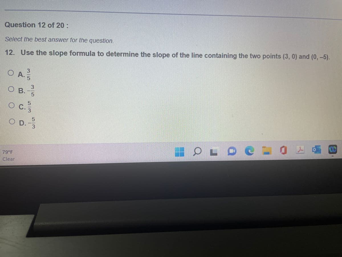 Question 12 of 20:
Select the best answer for the question.
12. Use the slope formula to determine the slope of the line containing the two points (3, 0) and (0,-5).
O A.
O B. -1/1
5
O c. 1/13
5
O D.-1/10
79°F
Clear
16 OL оснохо
D
CO