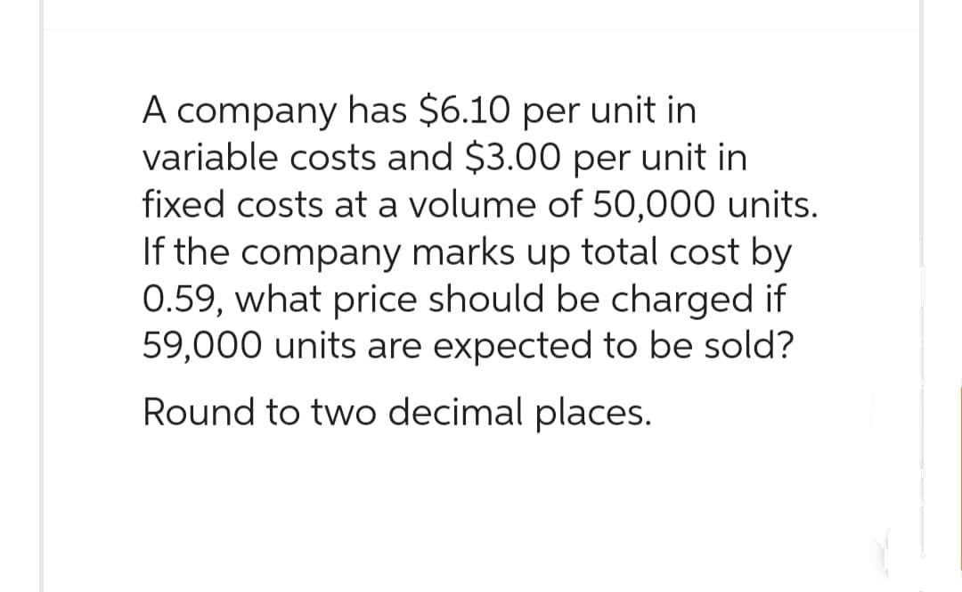 A company has $6.10 per unit in
variable costs and $3.00 per unit in
fixed costs at a volume of 50,000 units.
If the company marks up total cost by
0.59, what price should be charged if
59,000 units are expected to be sold?
Round to two decimal places.