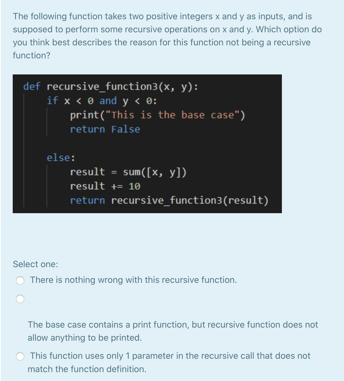 The following function takes two positive integers x and y as inputs, and is
supposed to perform some recursive operations on x and y. Which option do
you think best describes the reason for this function not being a recursive
function?
def recursive_function3(x, y):
if x < 0 and y < 0:
print("This is the base case")
return False
else:
result = sum([x, y])
result += 10
return recursive_function3(result)
Select one:
There is nothing wrong with this recursive function.
The base case contains a print function, but recursive function does not
allow anything to be printed.
This function uses only 1 parameter in the recursive call that does not
match the function definition.
