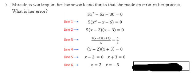 5. Miracle is working on her homework and thinks that she made an error in her process.
What is her error?
5x? – 5x – 30 = 0
Line 1
5(x? — х — 6) %3D 0
Line 2
5(x – 2)(x + 3) = 0
5(x-2)(x+3)
Line 3
5
Line 4
(x – 2)(x + 3) = 0
Line 5
x - 2 = 0 x + 3 = 0
Line 6
x = 2 x= -3

