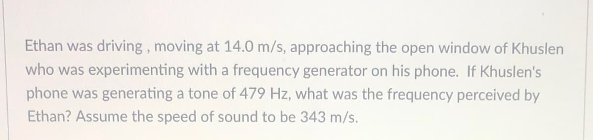 Ethan was driving, moving at 14.0 m/s, approaching the open window of Khuslen
who was experimenting with a frequency generator on his phone. If Khuslen's
phone was generating a tone of 479 Hz, what was the frequency perceived by
Ethan? Assume the speed of sound to be 343 m/s.