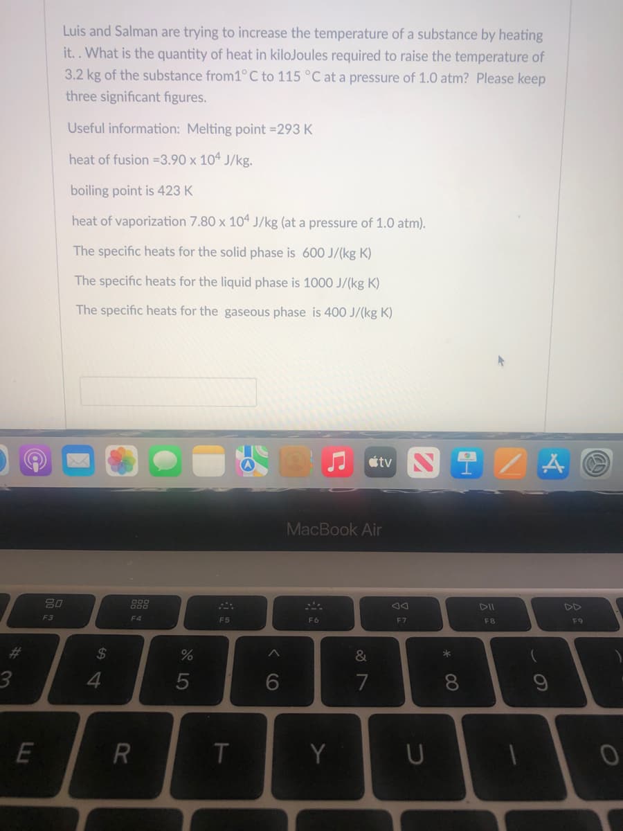 3
E
Luis and Salman are trying to increase the temperature of a substance by heating
it.. What is the quantity of heat in kilojoules required to raise the temperature of
3.2 kg of the substance from1° C to 115 °C at a pressure of 1.0 atm? Please keep
three significant figures.
Useful information: Melting point =293 K
heat of fusion=3.90 x 104 J/kg.
boiling point is 423 K
heat of vaporization 7.80 x 104 J/kg (at a pressure of 1.0 atm).
The specific heats for the solid phase is
600 J/(kg K)
The specific heats for the liquid phase is 1000 J/(kg K)
The specific heats for the gaseous phase is 400 J/(kg K)
20
F4
F3
$
4
R
%
5
F5
T
A
6
MacBook Air
F6
Y
tv N
&
7
JA
F7
U
* 00
1-
8
F8
- S
A
DD
F9
O