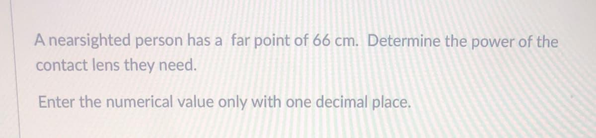 A nearsighted person has a far point of 66 cm. Determine the power of the
contact lens they need.
Enter the numerical value only with one decimal place.