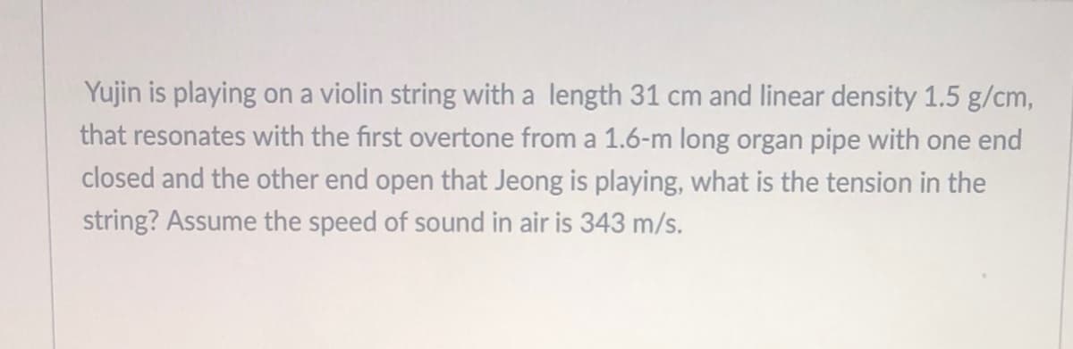 Yujin is playing on a violin string with a length 31 cm and linear density 1.5 g/cm,
that resonates with the first overtone from a 1.6-m long organ pipe with one end
closed and the other end open that Jeong is playing, what is the tension in the
string? Assume the speed of sound in air is 343 m/s.