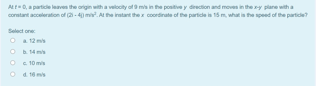 At t = 0, a particle leaves the origin with a velocity of 9 m/s in the positive y direction and moves in the x-y plane with a
constant acceleration of (2i - 4j) m/s². At the instant the x coordinate of the particle is 15 m, what is the speed of the particle?
Select one:
a. 12 m/s
b. 14 m/s
c. 10 m/s
d. 16 m/s
