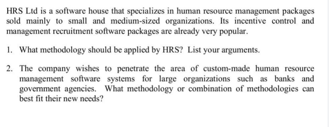 HRS Ltd is a software house that specializes in human resource management packages
sold mainly to small and medium-sized organizations. Its incentive control and
management recruitment software packages are already very popular.
1. What methodology should be applied by HRS? List your arguments.
2. The company wishes to penetrate the area of custom-made human resource
management software systems for large organizations such as banks and
government agencies. What methodology or combination of methodologies can
best fit their new needs?