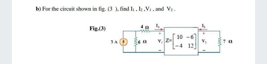 b) For the circuit shown in fig. (3 ), find I , I2 ,V1 , and V2.
I,
Fig.(3)
4 2
ww
v, Z=
-4
10 -6]
V2
12]
3 A
-w-
