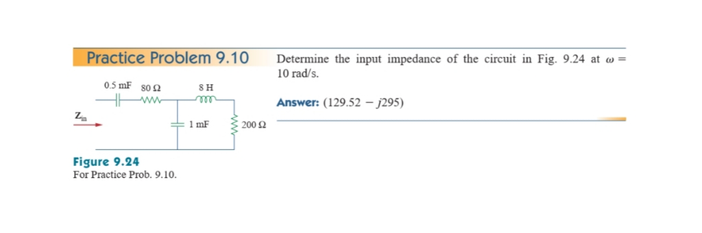 Practice Problem 9.10
Determine the input impedance of the circuit in Fig. 9.24 at w =
10 rad/s.
0.5 mF 80 Q
SH
www
Answer: (129.52 – j295)
Z
= 1 mF
200 2
Figure 9.24
For Practice Prob. 9.10.
