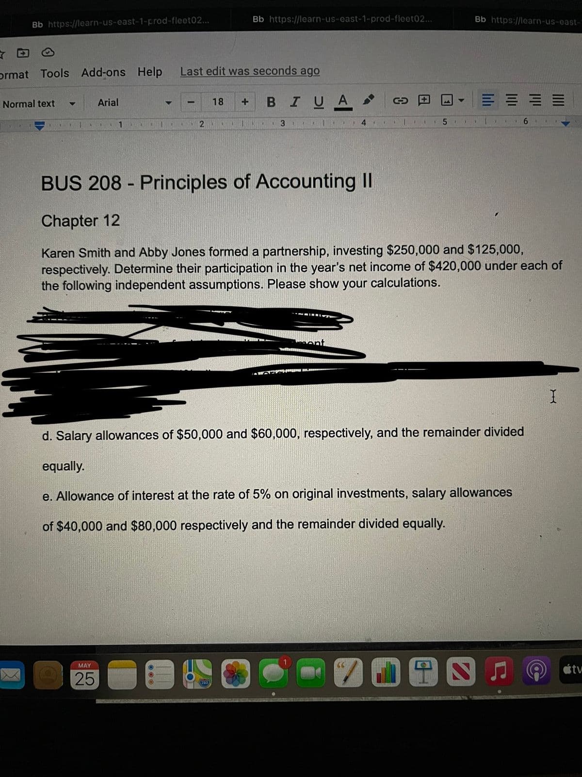 Bb https://learn-us-east-1-prod-fleet02...
Bb https://learn-us-east-1-prod-fleet02...
C
ormat Tools Add-ons Help
Normal text
Arial
Last edit was seconds ago
18 +
BI
UA
▼
1
1
2
1
3
4
51
6
BUS 208 - Principles of Accounting II
Chapter 12
Karen Smith and Abby Jones formed a partnership, investing $250,000 and $125,000,
respectively. Determine their participation in the year's net income of $420,000 under each of
the following independent assumptions. Please show your calculations.
M
THERN FIL
I
d. Salary allowances of $50,000 and $60,000, respectively, and the remainder divided
equally.
e. Allowance of interest at the rate of 5% on original investments, salary allowances
of $40,000 and $80,000 respectively and the remainder divided equally.
MAY
1
25
SC
7198
280
Bb https://learn-us-east-
E
11
I
átv