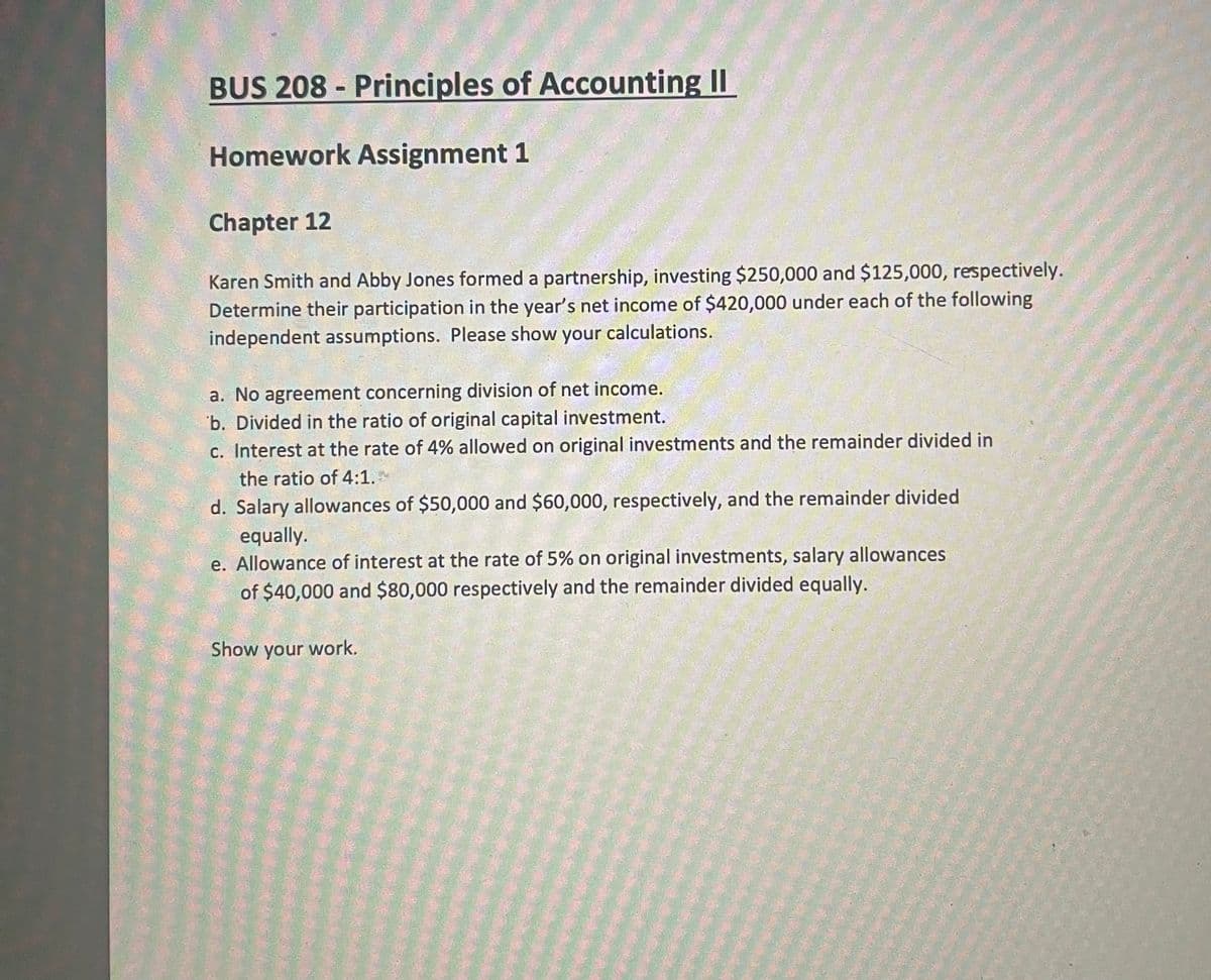 BUS 208 - Principles of Accounting II
Homework Assignment 1
Chapter 12
Karen Smith and Abby Jones formed a partnership, investing $250,000 and $125,000, respectively.
Determine their participation in the year's net income of $420,000 under each of the following
independent assumptions. Please show your calculations.
a. No agreement concerning division of net income.
b. Divided in the ratio of original capital investment.
c. Interest at the rate of 4% allowed on original investments and the remainder divided in
the ratio of 4:1.
d. Salary allowances of $50,000 and $60,000, respectively, and the remainder divided
equally.
e. Allowance of interest at the rate of 5% on original investments, salary allowances
of $40,000 and $80,000 respectively and the remainder divided equally.
Show your work.