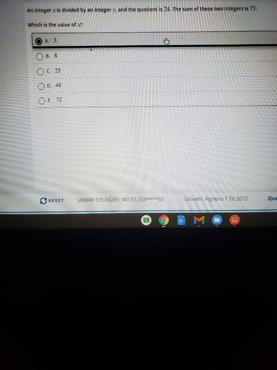 An integer x is divided by an integer y, and the quotient is 24. The sum of these two integers is 75.
Which is the value of x?
O A. 3
B. 8
C. 25
O D. 48
O E. 72
SRESET
JAMARI DEUNDRE' MILES, ID#****65
Growth: Algebra 1 TX 2012
Que
口
O O
