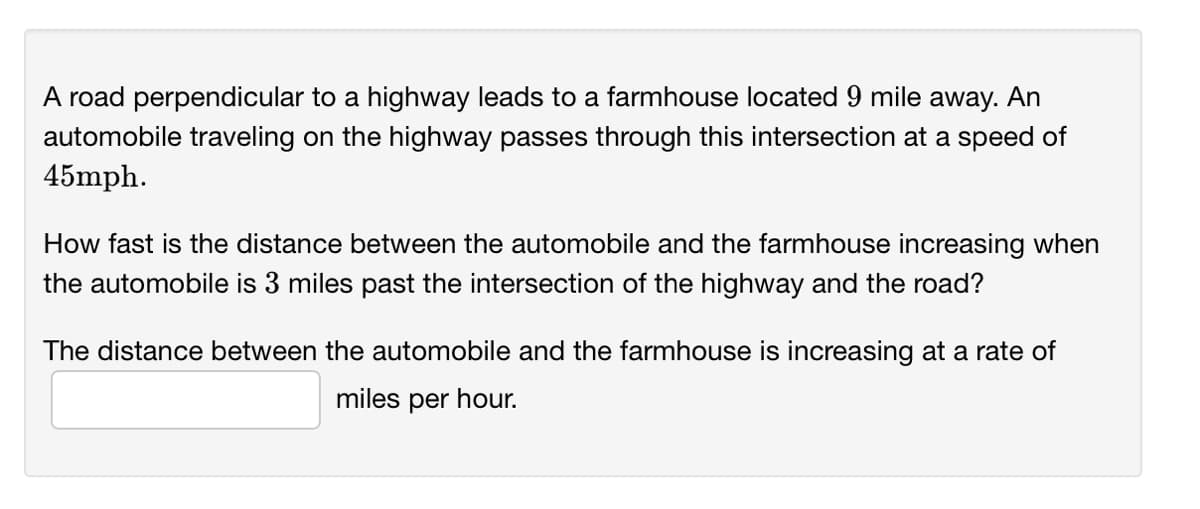 A road perpendicular to a highway leads to a farmhouse located 9 mile away. An
automobile traveling on the highway passes through this intersection at a speed of
45mph.
How fast is the distance between the automobile and the farmhouse increasing when
the automobile is 3 miles past the intersection of the highway and the road?
The distance between the automobile and the farmhouse is increasing at a rate of
miles per hour.
