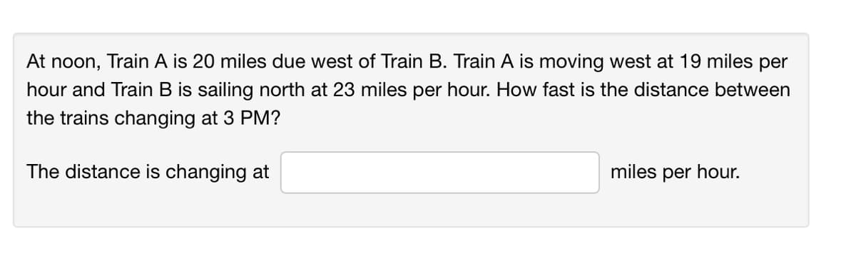 At noon, Train A is 20 miles due west of Train B. Train A is moving west at 19 miles per
hour and Train B is sailing north at 23 miles per hour. How fast is the distance between
the trains changing at 3 PM?
The distance is changing at
miles per hour.
