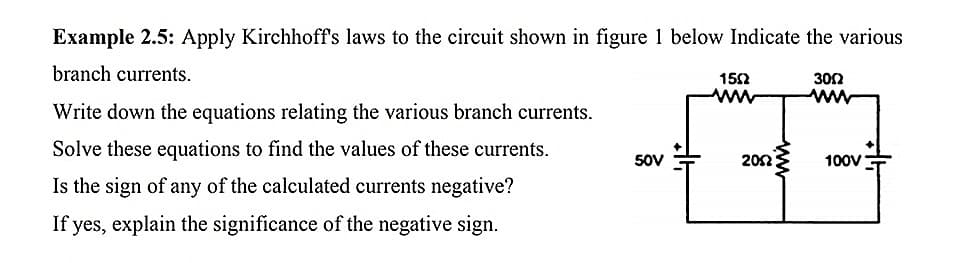 Example 2.5: Apply Kirchhoff's laws to the circuit shown in figure 1 below Indicate the various
branch currents.
152
302
ww
ww
Write down the equations relating the various branch currents.
Solve these equations to find the values of these currents.
50V
202
100V
Is the sign of any of the calculated currents negative?
If yes, explain the significance of the negative sign.

