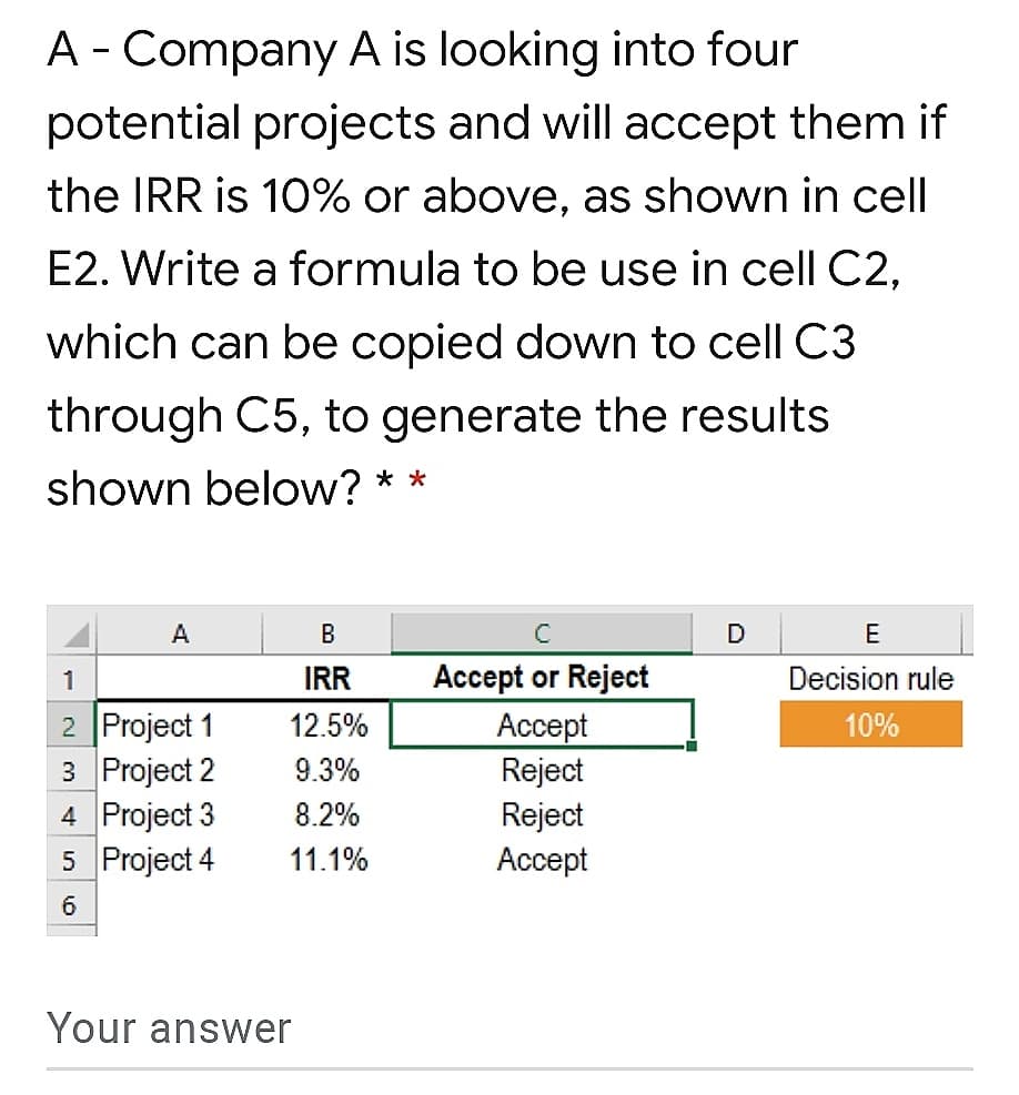 A - Company A is looking into four
potential projects and will accept them if
the IRR is 10% or above, as shown in cell
E2. Write a formula to be use in cell C2,
which can be copied down to cell C3
through C5, to generate the results
shown below? **
A
В
C
D
E
1
IRR
Accept or Reject
Decision rule
2 Project 1
3 Project 2
4 Project 3
5 Project 4
12.5%
Ассept
10%
9.3%
Reject
8.2%
Reject
Аcсept
11.1%
6
Your answer
