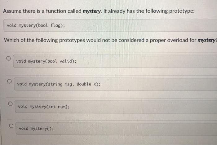 Assume there is a function called mystery. It already has the following prototype:
void mystery(bool flag);
Which of the following prototypes would not be considered a proper overload for mystery?
void mystery(bool valid);
void mystery(string msg, double x);
void mystery(int num);
void mysteryO:
